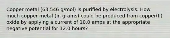 Copper metal (63.546 g/mol) is purified by electrolysis. How much copper metal (in grams) could be produced from copper(II) oxide by applying a current of 10.0 amps at the appropriate negative potential for 12.0 hours?