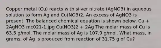 Copper metal (Cu) reacts with silver nitrate (AgNO3) in aqueous solution to form Ag and Cu(NO3)2. An excess of AgNO3 is present. The balanced chemical equation is shown below. Cu + 2AgNO3 mc021-1.jpg Cu(NO3)2 + 2Ag The molar mass of Cu is 63.5 g/mol. The molar mass of Ag is 107.9 g/mol. What mass, in grams, of Ag is produced from reaction of 31.75 g of Cu?