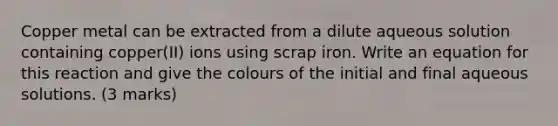 Copper metal can be extracted from a dilute aqueous solution containing copper(II) ions using scrap iron. Write an equation for this reaction and give the colours of the initial and final aqueous solutions. (3 marks)