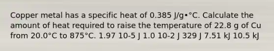 Copper metal has a specific heat of 0.385 J/g•°C. Calculate the amount of heat required to raise the temperature of 22.8 g of Cu from 20.0°C to 875°C. 1.97 10-5 J 1.0 10-2 J 329 J 7.51 kJ 10.5 kJ