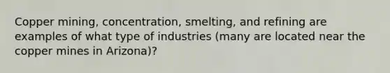 Copper mining, concentration, smelting, and refining are examples of what type of industries (many are located near the copper mines in Arizona)?