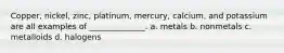 Copper, nickel, zinc, platinum, mercury, calcium, and potassium are all examples of ______________. a. metals b. nonmetals c. metalloids d. halogens