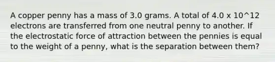 A copper penny has a mass of 3.0 grams. A total of 4.0 x 10^12 electrons are transferred from one neutral penny to another. If the electrostatic force of attraction between the pennies is equal to the weight of a penny, what is the separation between them?