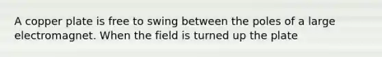 A copper plate is free to swing between the poles of a large electromagnet. When the field is turned up the plate