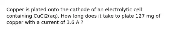 Copper is plated onto the cathode of an electrolytic cell containing CuCl2(aq). How long does it take to plate 127 mg of copper with a current of 3.6 A ?