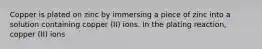 Copper is plated on zinc by immersing a piece of zinc into a solution containing copper (II) ions. In the plating reaction, copper (II) ions