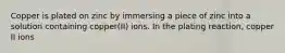 Copper is plated on zinc by immersing a piece of zinc into a solution containing copper(II) ions. In the plating reaction, copper II ions