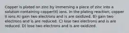 Copper is plated on zinc by immersing a piece of zinc into a solution containing copper(II) ions. In the plating reaction, copper II ions A) gain two electrons and is are oxidized. B) gain two electrons and is are reduced. C) lose two electrons and is are reduced. D) lose two electrons and is are oxidized.