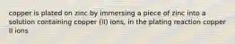 copper is plated on zinc by immersing a piece of zinc into a solution containing copper (II) ions, in the plating reaction copper II ions