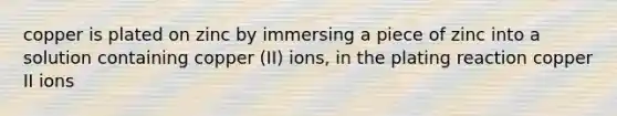 copper is plated on zinc by immersing a piece of zinc into a solution containing copper (II) ions, in the plating reaction copper II ions