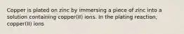 Copper is plated on zinc by immersing a piece of zinc into a solution containing copper(II) ions. In the plating reaction, copper(II) ions