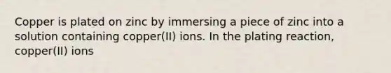 Copper is plated on zinc by immersing a piece of zinc into a solution containing copper(II) ions. In the plating reaction, copper(II) ions