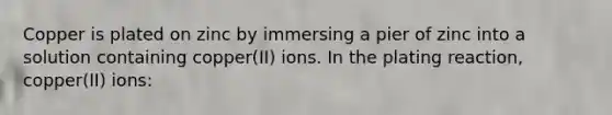 Copper is plated on zinc by immersing a pier of zinc into a solution containing copper(II) ions. In the plating reaction, copper(II) ions: