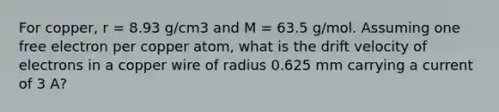 For copper, r = 8.93 g/cm3 and M = 63.5 g/mol. Assuming one free electron per copper atom, what is the drift velocity of electrons in a copper wire of radius 0.625 mm carrying a current of 3 A?