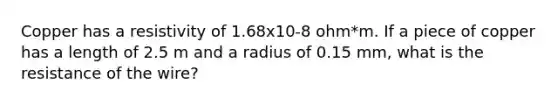 Copper has a resistivity of 1.68x10-8 ohm*m. If a piece of copper has a length of 2.5 m and a radius of 0.15 mm, what is the resistance of the wire?