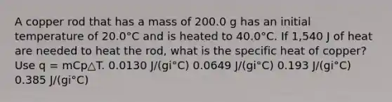 A copper rod that has a mass of 200.0 g has an initial temperature of 20.0°C and is heated to 40.0°C. If 1,540 J of heat are needed to heat the rod, what is the specific heat of copper? Use q = mCp△T. 0.0130 J/(gi°C) 0.0649 J/(gi°C) 0.193 J/(gi°C) 0.385 J/(gi°C)