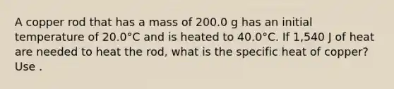 A copper rod that has a mass of 200.0 g has an initial temperature of 20.0°C and is heated to 40.0°C. If 1,540 J of heat are needed to heat the rod, what is the specific heat of copper?Use .