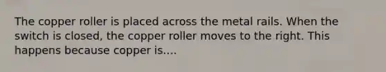 The copper roller is placed across the metal rails. When the switch is closed, the copper roller moves to the right. This happens because copper is....