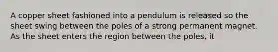 A copper sheet fashioned into a pendulum is released so the sheet swing between the poles of a strong permanent magnet. As the sheet enters the region between the poles, it