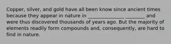 Copper, silver, and gold have all been know since ancient times because they appear in nature in _______________ ________ and were thus discovered thousands of years ago. But the majority of elements readily form compounds and, consequently, are hard to find in nature.