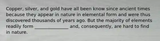 Copper, silver, and gold have all been know since ancient times because they appear in nature in elemental form and were thus discovered thousands of years ago. But the majority of elements readily form _______________ and, consequently, are hard to find in nature.