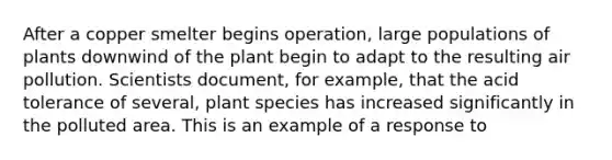 After a copper smelter begins operation, large populations of plants downwind of the plant begin to adapt to the resulting air pollution. Scientists document, for example, that the acid tolerance of several, plant species has increased significantly in the polluted area. This is an example of a response to