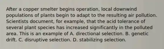 After a copper smelter begins operation, local downwind populations of plants begin to adapt to the resulting air pollution. Scientists document, for example, that the acid tolerance of several plant species has increased significantly in the polluted area. This is an example of A. directional selection. B. genetic drift. C. disruptive selection. D. stabilizing selection.