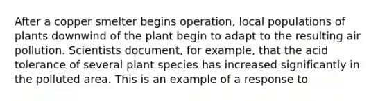 After a copper smelter begins operation, local populations of plants downwind of the plant begin to adapt to the resulting air pollution. Scientists document, for example, that the acid tolerance of several plant species has increased significantly in the polluted area. This is an example of a response to