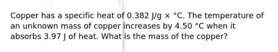 Copper has a specific heat of 0.382 J/g × °C. The temperature of an unknown mass of copper increases by 4.50 °C when it absorbs 3.97 J of heat. What is the mass of the copper?