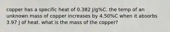 copper has a specific heat of 0.382 J/g%C. the temp of an unknown mass of copper increases by 4.50%C when it absorbs 3.97 J of heat. what is the mass of the copper?