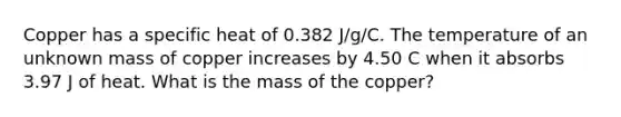 Copper has a specific heat of 0.382 J/g/C. The temperature of an unknown mass of copper increases by 4.50 C when it absorbs 3.97 J of heat. What is the mass of the copper?