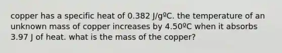 copper has a specific heat of 0.382 J/gºC. the temperature of an unknown mass of copper increases by 4.50ºC when it absorbs 3.97 J of heat. what is the mass of the copper?