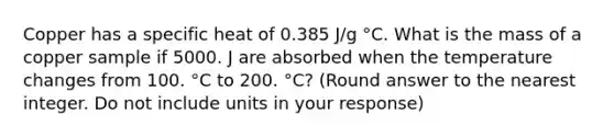 Copper has a specific heat of 0.385 J/g °C. What is the mass of a copper sample if 5000. J are absorbed when the temperature changes from 100. °C to 200. °C? (Round answer to the nearest integer. Do not include units in your response)