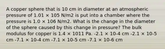 A copper sphere that is 10 cm in diameter at an atmospheric pressure of 1.01 × 105 N/m2 is put into a chamber where the pressure is 1.0 × 106 N/m2. What is the change in the diameter of the sphere caused by this change in pressure? The bulk modulus for copper is 1.4 × 1011 Pa. -2.1 × 10-4 cm -2.1 × 10-5 cm -7.1 × 10-4 cm -7.1 × 10-5 cm -7.1 × 10-6 cm