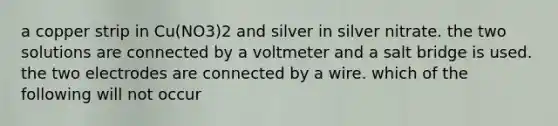 a copper strip in Cu(NO3)2 and silver in silver nitrate. the two solutions are connected by a voltmeter and a salt bridge is used. the two electrodes are connected by a wire. which of the following will not occur