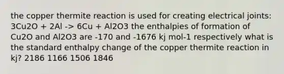 the copper thermite reaction is used for creating electrical joints: 3Cu2O + 2Al -> 6Cu + Al2O3 the enthalpies of formation of Cu2O and Al2O3 are -170 and -1676 kj mol-1 respectively what is the standard enthalpy change of the copper thermite reaction in kj? 2186 1166 1506 1846