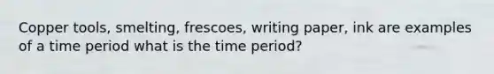 Copper tools, smelting, frescoes, writing paper, ink are examples of a time period what is the time period?