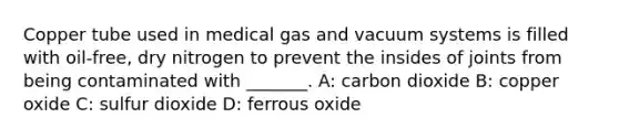 Copper tube used in medical gas and vacuum systems is filled with oil-free, dry nitrogen to prevent the insides of joints from being contaminated with _______. A: carbon dioxide B: copper oxide C: sulfur dioxide D: ferrous oxide