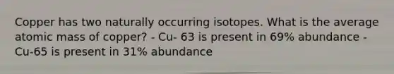 Copper has two naturally occurring isotopes. What is the average atomic mass of copper? - Cu- 63 is present in 69% abundance - Cu-65 is present in 31% abundance