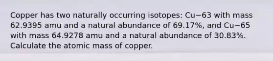 Copper has two naturally occurring isotopes: Cu−63 with mass 62.9395 amu and a natural abundance of 69.17%, and Cu−65 with mass 64.9278 amu and a natural abundance of 30.83%. Calculate the atomic mass of copper.