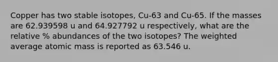 Copper has two stable isotopes, Cu-63 and Cu-65. If the masses are 62.939598 u and 64.927792 u respectively, what are the relative % abundances of the two isotopes? The weighted average atomic mass is reported as 63.546 u.