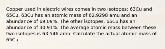 Copper used in electric wires comes in two isotopes: 63Cu and 65Cu. 63Cu has an atomic mass of 62.9298 amu and an abundance of 69.09%. The other isotopes, 65Cu has an abundance of 30.91%. The average atomic mass between these two isotopes is 63.546 amu. Calculate the actual atomic mass of 65Cu.