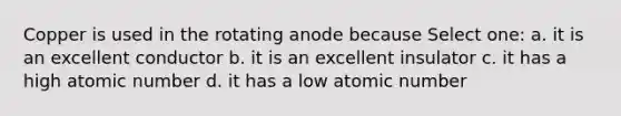 Copper is used in the rotating anode because Select one: a. it is an excellent conductor b. it is an excellent insulator c. it has a high atomic number d. it has a low atomic number