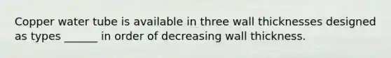 Copper water tube is available in three wall thicknesses designed as types ______ in order of decreasing wall thickness.