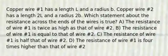 Copper wire #1 has a length L and a radius b. Copper wire #2 has a length 2L and a radius 2b. Which statement about the resistance across the ends of the wires is true? A) The resistance of wire #1 is twice as high as that of wire #2. B) The resistance of wire #1 is equal to that of wire #2. C) The resistance of wire #1 is half that of wire #2. D) The resistance of wire #1 is four times higher than that of wire #2