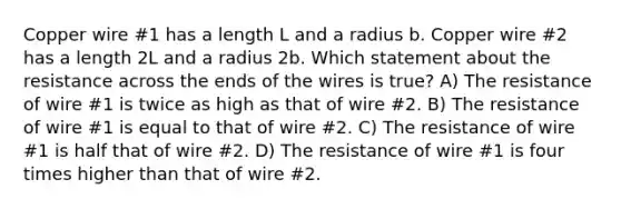 Copper wire #1 has a length L and a radius b. Copper wire #2 has a length 2L and a radius 2b. Which statement about the resistance across the ends of the wires is true? A) The resistance of wire #1 is twice as high as that of wire #2. B) The resistance of wire #1 is equal to that of wire #2. C) The resistance of wire #1 is half that of wire #2. D) The resistance of wire #1 is four times higher than that of wire #2.