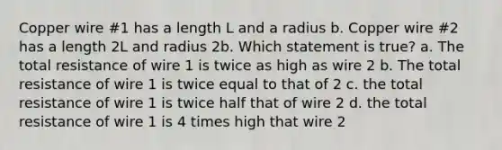 Copper wire #1 has a length L and a radius b. Copper wire #2 has a length 2L and radius 2b. Which statement is true? a. The total resistance of wire 1 is twice as high as wire 2 b. The total resistance of wire 1 is twice equal to that of 2 c. the total resistance of wire 1 is twice half that of wire 2 d. the total resistance of wire 1 is 4 times high that wire 2