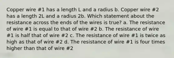 Copper wire #1 has a length L and a radius b. Copper wire #2 has a length 2L and a radius 2b. Which statement about the resistance across the ends of the wires is true? a. The resistance of wire #1 is equal to that of wire #2 b. The resistance of wire #1 is half that of wire #2 c. The resistance of wire #1 is twice as high as that of wire #2 d. The resistance of wire #1 is four times higher than that of wire #2