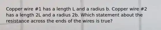 Copper wire #1 has a length L and a radius b. Copper wire #2 has a length 2L and a radius 2b. Which statement about the resistance across the ends of the wires is true?