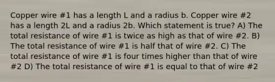 Copper wire #1 has a length L and a radius b. Copper wire #2 has a length 2L and a radius 2b. Which statement is true? A) The total resistance of wire #1 is twice as high as that of wire #2. B) The total resistance of wire #1 is half that of wire #2. C) The total resistance of wire #1 is four times higher than that of wire #2 D) The total resistance of wire #1 is equal to that of wire #2